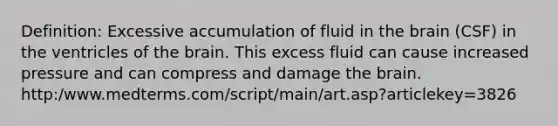 Definition: Excessive accumulation of fluid in the brain (CSF) in the ventricles of the brain. This excess fluid can cause increased pressure and can compress and damage the brain. http:/www.medterms.com/script/main/art.asp?articlekey=3826