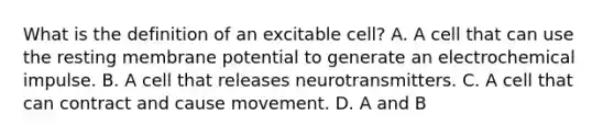 What is the definition of an excitable cell? A. A cell that can use the resting membrane potential to generate an electrochemical impulse. B. A cell that releases neurotransmitters. C. A cell that can contract and cause movement. D. A and B