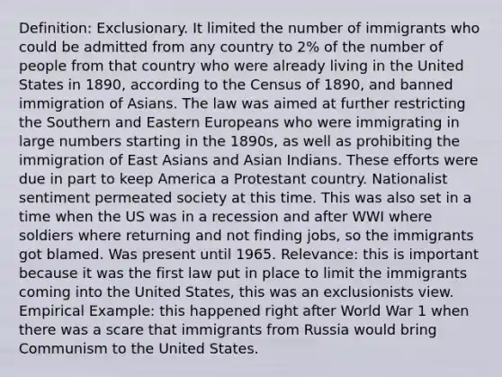 Definition: Exclusionary. It limited the number of immigrants who could be admitted from any country to 2% of the number of people from that country who were already living in the United States in 1890, according to the Census of 1890, and banned immigration of Asians. The law was aimed at further restricting the Southern and Eastern Europeans who were immigrating in large numbers starting in the 1890s, as well as prohibiting the immigration of East Asians and Asian Indians. These efforts were due in part to keep America a Protestant country. Nationalist sentiment permeated society at this time. This was also set in a time when the US was in a recession and after WWI where soldiers where returning and not finding jobs, so the immigrants got blamed. Was present until 1965. Relevance: this is important because it was the first law put in place to limit the immigrants coming into the United States, this was an exclusionists view. Empirical Example: this happened right after World War 1 when there was a scare that immigrants from Russia would bring Communism to the United States.