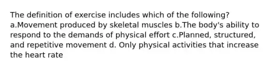 The definition of exercise includes which of the following? a.Movement produced by skeletal muscles b.The body's ability to respond to the demands of physical effort c.Planned, structured, and repetitive movement d. Only physical activities that increase the heart rate