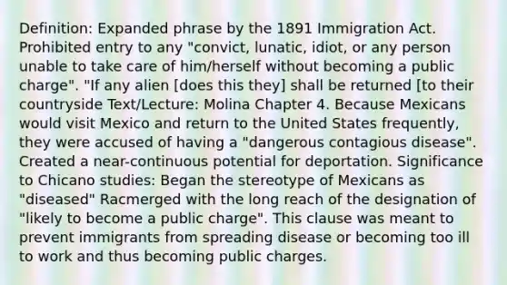 Definition: Expanded phrase by the 1891 Immigration Act. Prohibited entry to any "convict, lunatic, idiot, or any person unable to take care of him/herself without becoming a public charge". "If any alien [does this they] shall be returned [to their countryside Text/Lecture: Molina Chapter 4. Because Mexicans would visit Mexico and return to the United States frequently, they were accused of having a "dangerous contagious disease". Created a near-continuous potential for deportation. Significance to Chicano studies: Began the stereotype of Mexicans as "diseased" Racmerged with the long reach of the designation of "likely to become a public charge". This clause was meant to prevent immigrants from spreading disease or becoming too ill to work and thus becoming public charges.