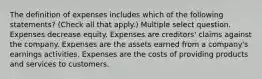 The definition of expenses includes which of the following statements? (Check all that apply.) Multiple select question. Expenses decrease equity. Expenses are creditors' claims against the company. Expenses are the assets earned from a company's earnings activities. Expenses are the costs of providing products and services to customers.