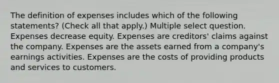 The definition of expenses includes which of the following statements? (Check all that apply.) Multiple select question. Expenses decrease equity. Expenses are creditors' claims against the company. Expenses are the assets earned from a company's earnings activities. Expenses are the costs of providing products and services to customers.