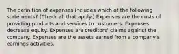 The definition of expenses includes which of the following statements? (Check all that apply.) Expenses are the costs of providing products and services to customers. Expenses decrease equity. Expenses are creditors' claims against the company. Expenses are the assets earned from a company's earnings activities.