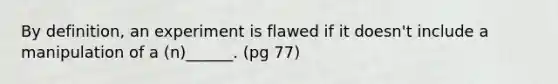 By definition, an experiment is flawed if it doesn't include a manipulation of a (n)______. (pg 77)