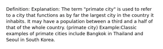 Definition: Explanation: The term "primate city" is used to refer to a city that functions as by far the largest city in the country it inhabits. It may have a population between a third and a half of that of the whole country. (primate city) Example:Classic examples of primate cities include Bangkok in Thailand and Seoul in South Korea.