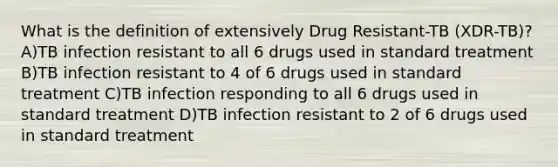 What is the definition of extensively Drug Resistant-TB (XDR-TB)? A)TB infection resistant to all 6 drugs used in standard treatment B)TB infection resistant to 4 of 6 drugs used in standard treatment C)TB infection responding to all 6 drugs used in standard treatment D)TB infection resistant to 2 of 6 drugs used in standard treatment