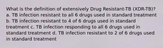 What is the definition of extensively Drug Resistant-TB (XDR-TB)? a. TB infection resistant to all 6 drugs used in standard treatment b. TB infection resistant to 4 of 6 drugs used in standard treatment c. TB infection responding to all 6 drugs used in standard treatment d. TB infection resistant to 2 of 6 drugs used in standard treatment