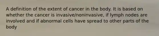 A definition of the extent of cancer in the body. It is based on whether the cancer is invasive/noninvasive, if lymph nodes are involved and if abnormal cells have spread to other parts of the body