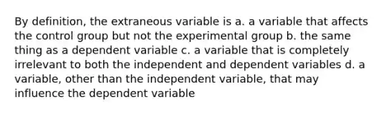 By definition, the extraneous variable is a. a variable that affects the control group but not the experimental group b. the same thing as a dependent variable c. a variable that is completely irrelevant to both the independent and dependent variables d. a variable, other than the independent variable, that may influence the dependent variable