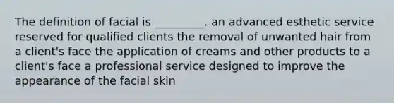 The definition of facial is _________. an advanced esthetic service reserved for qualified clients the removal of unwanted hair from a client's face the application of creams and other products to a client's face a professional service designed to improve the appearance of the facial skin