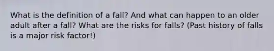 What is the definition of a fall? And what can happen to an older adult after a fall? What are the risks for falls? (Past history of falls is a major risk factor!)