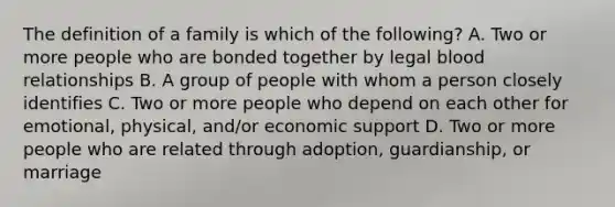 The definition of a family is which of the following? A. Two or more people who are bonded together by legal blood relationships B. A group of people with whom a person closely identifies C. Two or more people who depend on each other for emotional, physical, and/or economic support D. Two or more people who are related through adoption, guardianship, or marriage