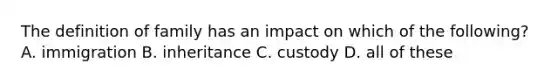 The definition of family has an impact on which of the following? A. immigration B. inheritance C. custody D. all of these