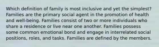 Which definition of family is most inclusive and yet the simplest? Families are the primary social agent in the promotion of health and well-being. Families consist of two or more individuals who share a residence or live near one another. Families possess some common emotional bond and engage in interrelated social positions, roles, and tasks. Families are defined by the members.