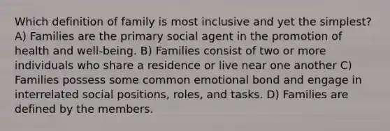 Which definition of family is most inclusive and yet the simplest? A) Families are the primary social agent in the promotion of health and well-being. B) Families consist of two or more individuals who share a residence or live near one another C) Families possess some common emotional bond and engage in interrelated social positions, roles, and tasks. D) Families are defined by the members.