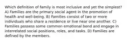 Which definition of family is most inclusive and yet the simplest? A) Families are the primary social agent in the promotion of health and well-being. B) Families consist of two or more individuals who share a residence or live near one another. C) Families possess some common emotional bond and engage in interrelated social positions, roles, and tasks. D) Families are defined by the members.