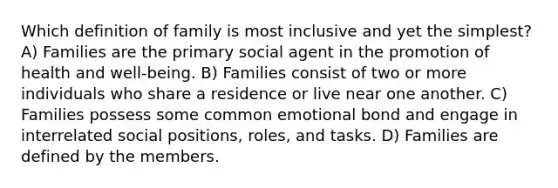 Which definition of family is most inclusive and yet the simplest? A) Families are the primary social agent in the promotion of health and well-being. B) Families consist of two or more individuals who share a residence or live near one another. C) Families possess some common emotional bond and engage in interrelated social positions, roles, and tasks. D) Families are defined by the members.