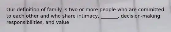 Our definition of family is two or more people who are committed to each other and who share intimacy, _______, decision-making responsibilities, and value