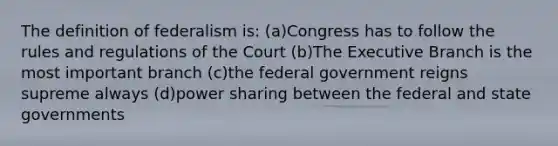 The definition of federalism is: (a)Congress has to follow the rules and regulations of the Court (b)The Executive Branch is the most important branch (c)the federal government reigns supreme always (d)power sharing between the federal and state governments