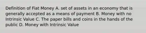 Definition of Fiat Money A. set of assets in an economy that is generally accepted as a means of payment B. Money with no Intrinsic Value C. The paper bills and coins in the hands of the public D. Money with Intrinsic Value