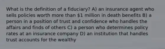 What is the definition of a fiduciary? A) an insurance agent who sells policies worth more than 1 million in death benefits B) a person in a position of trust and confidence who handles the affairs and finds of others C) a person who determines policy rates at an insurance company D) an institution that handles trust accounts for the wealthy