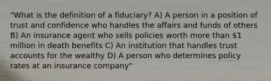 "What is the definition of a fiduciary? A) A person in a position of trust and confidence who handles the affairs and funds of others B) An insurance agent who sells policies worth more than 1 million in death benefits C) An institution that handles trust accounts for the wealthy D) A person who determines policy rates at an insurance company"