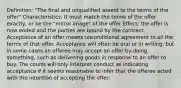 Definition: "The final and unqualified assent to the terms of the offer" Characteristics: It must match the terms of the offer exactly, or be the "mirror image" of the offer Effect: the offer is now ended and the parties are bound by the contract. Acceptance of an offer means unconditional agreement to all the terms of that offer. Acceptance will often be oral or in writing, but in some cases an offeree may accept an offer by doing something, such as delivering goods in response to an offer to buy. The courts will only interpret conduct as indicating acceptance if it seems reasonable to infer that the offeree acted with the intention of accepting the offer.