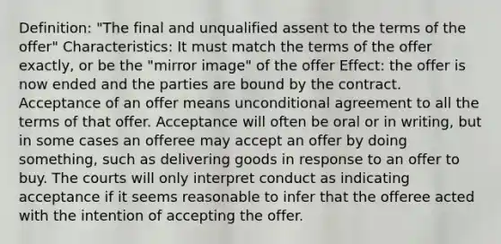 Definition: "The final and unqualified assent to the terms of the offer" Characteristics: It must match the terms of the offer exactly, or be the "mirror image" of the offer Effect: the offer is now ended and the parties are bound by the contract. Acceptance of an offer means unconditional agreement to all the terms of that offer. Acceptance will often be oral or in writing, but in some cases an offeree may accept an offer by doing something, such as delivering goods in response to an offer to buy. The courts will only interpret conduct as indicating acceptance if it seems reasonable to infer that the offeree acted with the intention of accepting the offer.