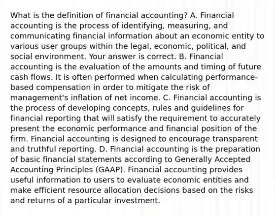 What is the definition of financial​ accounting? A. Financial accounting is the process of​ identifying, measuring, and communicating financial information about an economic entity to various user groups within the​ legal, economic,​ political, and social environment. Your answer is correct. B. Financial accounting is the evaluation of the amounts and timing of future cash flows. It is often performed when calculating​ performance-based compensation in order to mitigate the risk of​ management's inflation of net income. C. Financial accounting is the process of developing​ concepts, rules and guidelines for financial reporting that will satisfy the requirement to accurately present the economic performance and financial position of the firm. Financial accounting is designed to encourage transparent and truthful reporting. D. Financial accounting is the preparation of basic financial statements according to Generally Accepted Accounting Principles​ (GAAP). Financial accounting provides useful information to users to evaluate economic entities and make efficient resource allocation decisions based on the risks and returns of a particular investment.