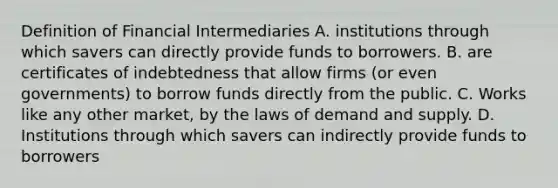 Definition of Financial Intermediaries A. institutions through which savers can directly provide funds to borrowers. B. are certificates of indebtedness that allow firms (or even governments) to borrow funds directly from the public. C. Works like any other market, by the laws of demand and supply. D. Institutions through which savers can indirectly provide funds to borrowers