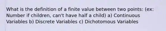 What is the definition of a finite value between two points: (ex: Number if children, can't have half a child) a) Continuous Variables b) Discrete Variables c) Dichotomous Variables