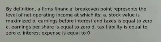 By definition, a firms financial breakeven point represents the level of net operating income at which its: a. stock value is maximized b. earnings before interest and taxes is equal to zero c. earnings per share is equal to zero d. tax liability is equal to zero e. interest expense is equal to 0