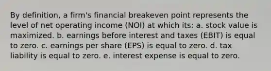 By definition, a firm's financial breakeven point represents the level of net operating income (NOI) at which its: a. stock value is maximized. b. earnings before interest and taxes (EBIT) is equal to zero. c. earnings per share (EPS) is equal to zero. d. tax liability is equal to zero. e. interest expense is equal to zero.