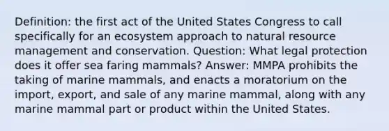 Definition: the first act of the United States Congress to call specifically for an ecosystem approach to natural resource management and conservation. Question: What legal protection does it offer sea faring mammals? Answer: MMPA prohibits the taking of marine mammals, and enacts a moratorium on the import, export, and sale of any marine mammal, along with any marine mammal part or product within the United States.