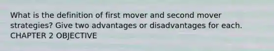 What is the definition of first mover and second mover strategies? Give two advantages or disadvantages for each. CHAPTER 2 OBJECTIVE