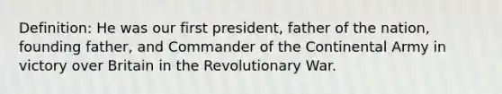 Definition: He was our first president, father of the nation, founding father, and Commander of the Continental Army in victory over Britain in the Revolutionary War.