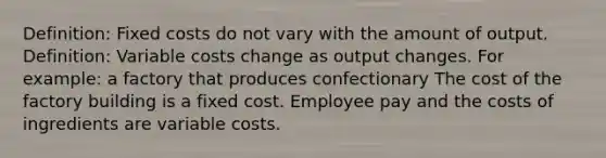 Definition: Fixed costs do not vary with the amount of output. Definition: Variable costs change as output changes. For example: a factory that produces confectionary The cost of the factory building is a fixed cost. Employee pay and the costs of ingredients are variable costs.