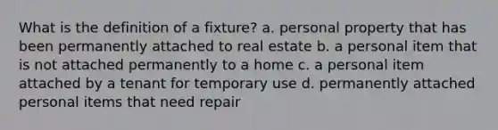 What is the definition of a fixture? a. personal property that has been permanently attached to real estate b. a personal item that is not attached permanently to a home c. a personal item attached by a tenant for temporary use d. permanently attached personal items that need repair