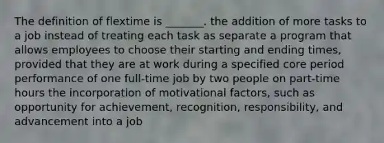 The definition of flextime is _______. the addition of more tasks to a job instead of treating each task as separate a program that allows employees to choose their starting and ending times, provided that they are at work during a specified core period performance of one full-time job by two people on part-time hours the incorporation of motivational factors, such as opportunity for achievement, recognition, responsibility, and advancement into a job