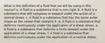 What is the definition of a fluid that we will be using in this course? a. A fluid is a substance that is non-rigid. b. A fluid is a substance that will compress or expand under the action of a normal stress. c. A fluid is a substance that has the same outer shape as the vessel that contains it. d. A fluid is a substance that deforms continuously under the application of a shear stress. e. A fluid is a substance that deforms a finite amount under the application of a shear stress. f. A fluid is a substance that deforms continuously under the application of a normal stress.