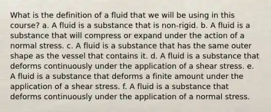 What is the definition of a fluid that we will be using in this course? a. A fluid is a substance that is non-rigid. b. A fluid is a substance that will compress or expand under the action of a normal stress. c. A fluid is a substance that has the same outer shape as the vessel that contains it. d. A fluid is a substance that deforms continuously under the application of a shear stress. e. A fluid is a substance that deforms a finite amount under the application of a shear stress. f. A fluid is a substance that deforms continuously under the application of a normal stress.