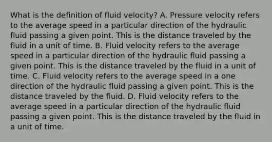 What is the definition of fluid velocity? A. Pressure velocity refers to the average speed in a particular direction of the hydraulic fluid passing a given point. This is the distance traveled by the fluid in a unit of time. B. Fluid velocity refers to the average speed in a particular direction of the hydraulic fluid passing a given point. This is the distance traveled by the fluid in a unit of time. C. Fluid velocity refers to the average speed in a one direction of the hydraulic fluid passing a given point. This is the distance traveled by the fluid. D. Fluid velocity refers to the average speed in a particular direction of the hydraulic fluid passing a given point. This is the distance traveled by the fluid in a unit of time.