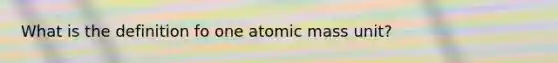 What is the definition fo one atomic mass unit?