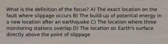 What is the definition of the focus? A) The exact location on the fault where slippage occurs B) The build-up of potential energy in a new location after an earthquake C) The location where three monitoring stations overlap D) The location on Earth's surface directly above the point of slippage