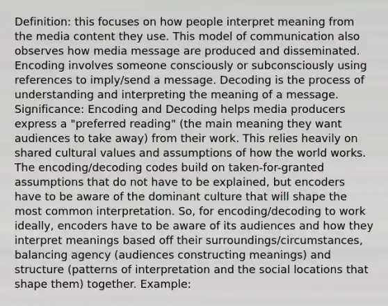 Definition: this focuses on how people interpret meaning from the media content they use. This model of communication also observes how media message are produced and disseminated. Encoding involves someone consciously or subconsciously using references to imply/send a message. Decoding is the process of understanding and interpreting the meaning of a message. Significance: Encoding and Decoding helps media producers express a "preferred reading" (the main meaning they want audiences to take away) from their work. This relies heavily on shared cultural values and assumptions of how the world works. The encoding/decoding codes build on taken-for-granted assumptions that do not have to be explained, but encoders have to be aware of the dominant culture that will shape the most common interpretation. So, for encoding/decoding to work ideally, encoders have to be aware of its audiences and how they interpret meanings based off their surroundings/circumstances, balancing agency (audiences constructing meanings) and structure (patterns of interpretation and the social locations that shape them) together. Example: