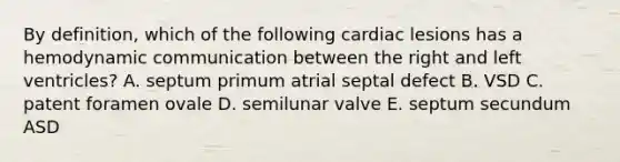 By definition, which of the following cardiac lesions has a hemodynamic communication between the right and left ventricles? A. septum primum atrial septal defect B. VSD C. patent foramen ovale D. semilunar valve E. septum secundum ASD