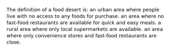 The definition of a food desert is: an urban area where people live with no access to any foods for purchase. an area where no fast-food restaurants are available for quick and easy meals. a rural area where only local supermarkets are available. an area where only convenience stores and fast-food restaurants are close.