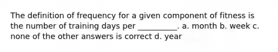 The definition of frequency for a given component of fitness is the number of training days per __________. a. month b. week c. none of the other answers is correct d. year