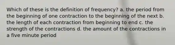 Which of these is the definition of frequency? a. the period from the beginning of one contraction to the beginning of the next b. the length of each contraction from beginning to end c. the strength of the contractions d. the amount of the contractions in a five minute period